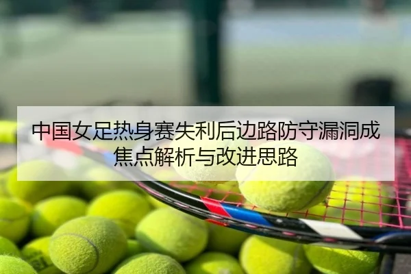中国女足热身赛失利后边路防守漏洞成焦点解析与改进思路