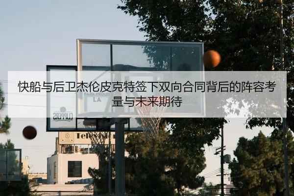 快船与后卫杰伦皮克特签下双向合同背后的阵容考量与未来期待
