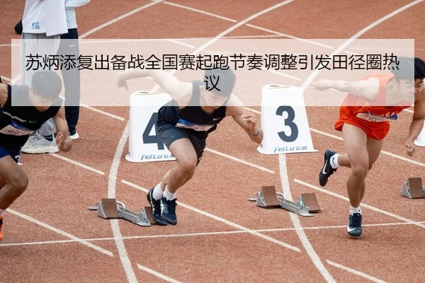 苏炳添复出备战全国赛起跑节奏调整引发田径圈热议