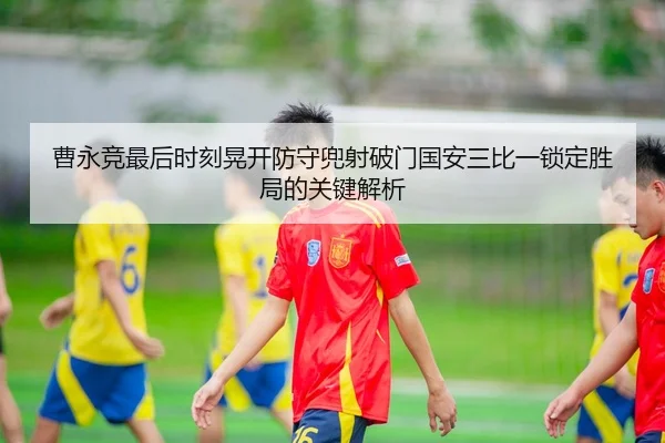 曹永竞最后时刻晃开防守兜射破门国安三比一锁定胜局的关键解析
